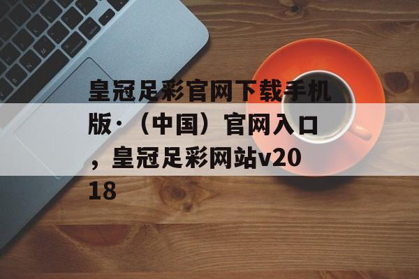 皇冠足彩官网下载手机版·（中国）官网入口，皇冠足彩网站v2018